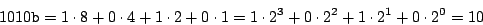 \begin{displaymath}
1010{\tt b} = 1 \cdot 8 + 0 \cdot 4 + 1 \cdot 2 + 0 \cdot 1
= 1 \cdot 2^3 + 0 \cdot 2^2 + 1 \cdot 2^1 + 0 \cdot 2^0
= 10
\end{displaymath}